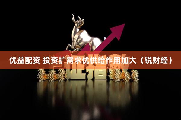优益配资 投资扩需求优供给作用加大（锐财经）
