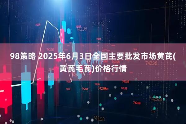 98策略 2025年6月3日全国主要批发市场黄芪(黄芪毛芪)价格行情