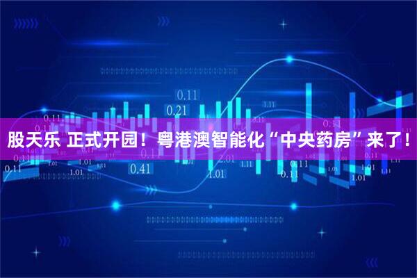 股天乐 正式开园！粤港澳智能化“中央药房”来了！