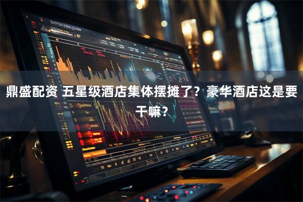 鼎盛配资 五星级酒店集体摆摊了？豪华酒店这是要干嘛？