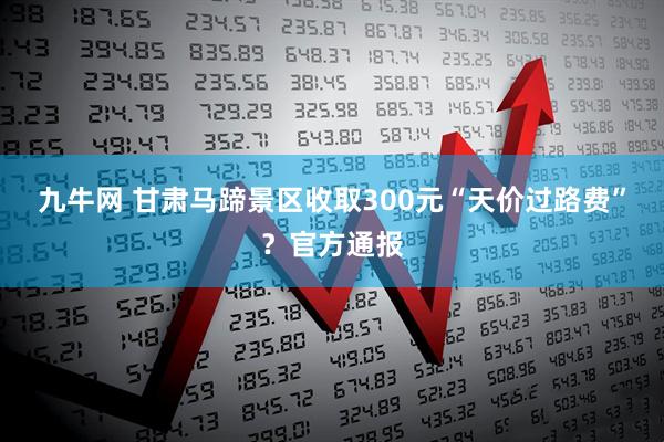九牛网 甘肃马蹄景区收取300元“天价过路费”？官方通报