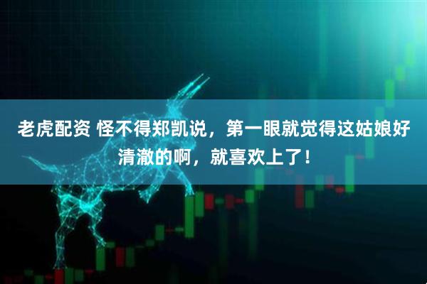 老虎配资 怪不得郑凯说，第一眼就觉得这姑娘好清澈的啊，就喜欢上了！