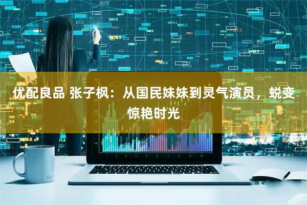 优配良品 张子枫：从国民妹妹到灵气演员，蜕变惊艳时光