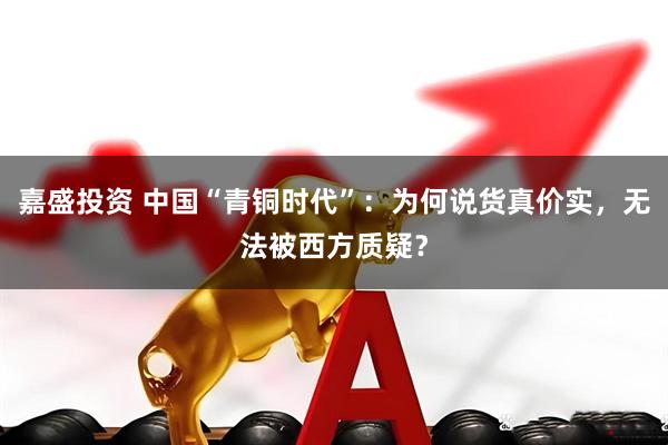 嘉盛投资 中国“青铜时代”：为何说货真价实，无法被西方质疑？