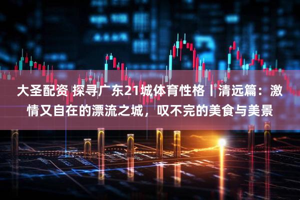 大圣配资 探寻广东21城体育性格丨清远篇：激情又自在的漂流之城，叹不完的美食与美景