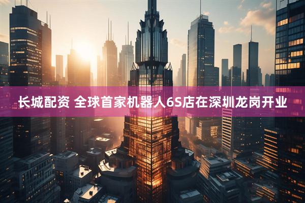 长城配资 全球首家机器人6S店在深圳龙岗开业