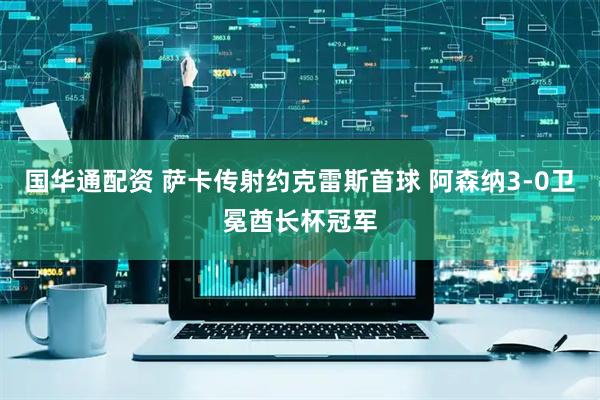 国华通配资 萨卡传射约克雷斯首球 阿森纳3-0卫冕酋长杯冠军