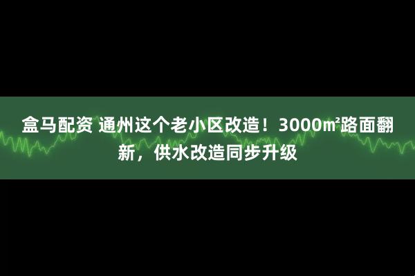 盒马配资 通州这个老小区改造！3000㎡路面翻新，供水改造同步升级