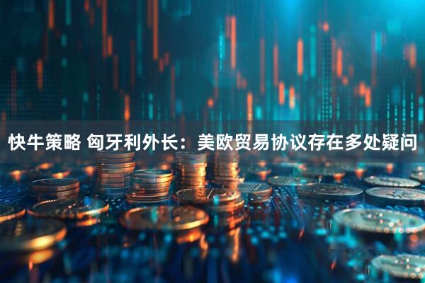 快牛策略 匈牙利外长：美欧贸易协议存在多处疑问