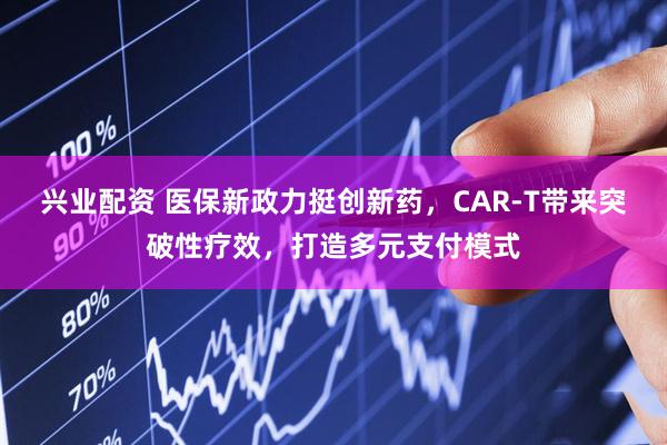 兴业配资 医保新政力挺创新药，CAR-T带来突破性疗效，打造多元支付模式