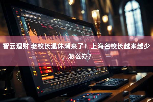 智云理财 老校长退休潮来了！上海名校长越来越少，怎么办？