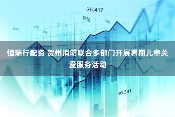 恒瑞行配资 贺州消防联合多部门开展暑期儿童关爱服务活动