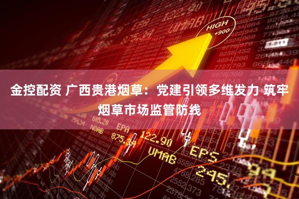 金控配资 广西贵港烟草：党建引领多维发力 筑牢烟草市场监管防线
