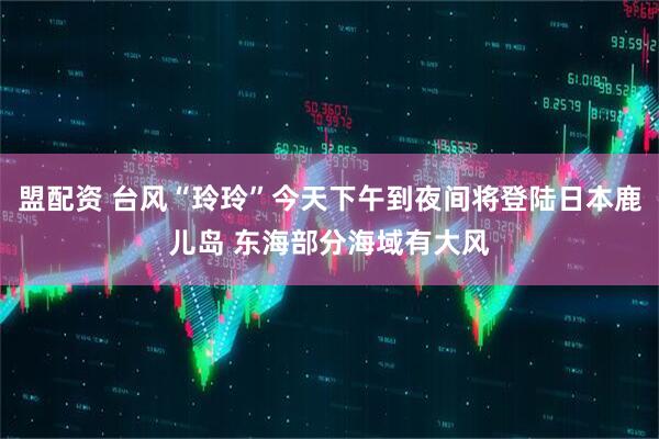 盟配资 台风“玲玲”今天下午到夜间将登陆日本鹿儿岛 东海部分海域有大风