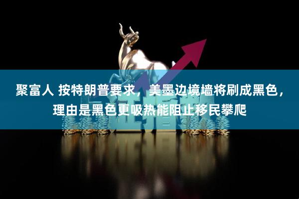 聚富人 按特朗普要求，美墨边境墙将刷成黑色，理由是黑色更吸热能阻止移民攀爬