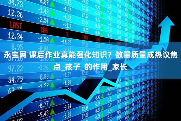 永宝网 课后作业真能强化知识？数量质量成热议焦点_孩子_的作用_家长