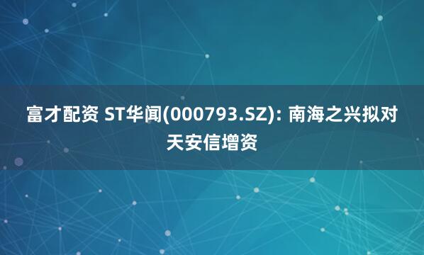 富才配资 ST华闻(000793.SZ): 南海之兴拟对天安信增资