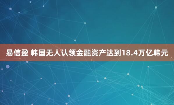 易信盈 韩国无人认领金融资产达到18.4万亿韩元