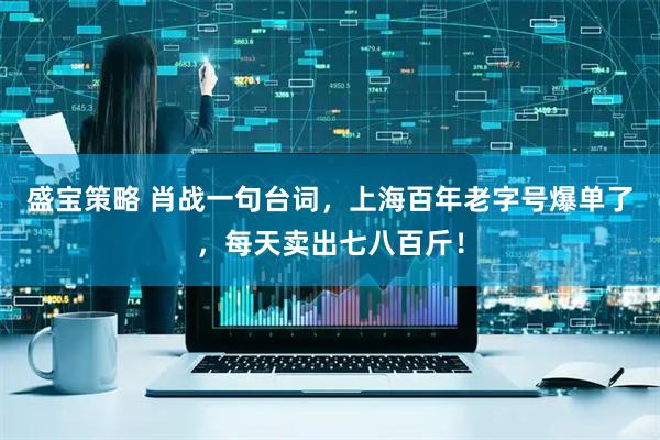 盛宝策略 肖战一句台词，上海百年老字号爆单了，每天卖出七八百斤！
