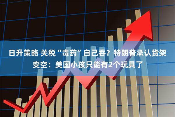 日升策略 关税“毒药”自己吞？特朗普承认货架变空：美国小孩只能有2个玩具了