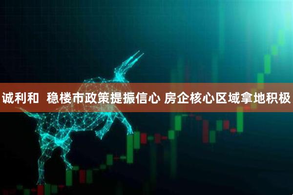 诚利和  稳楼市政策提振信心 房企核心区域拿地积极