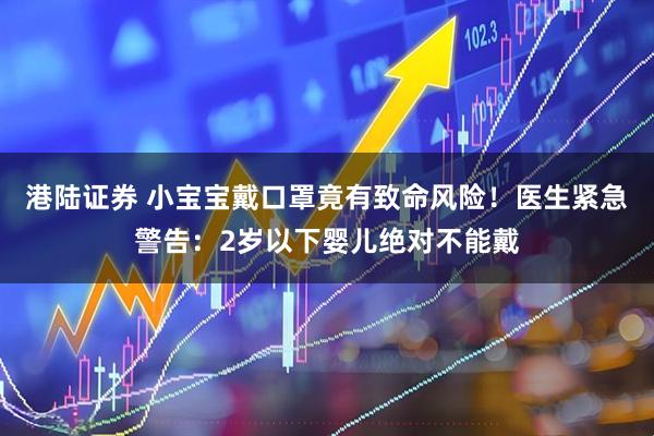 港陆证券 小宝宝戴口罩竟有致命风险！医生紧急警告：2岁以下婴儿绝对不能戴