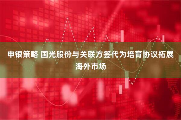 申银策略 国光股份与关联方签代为培育协议拓展海外市场