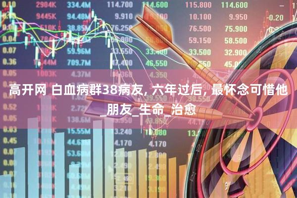 高开网 白血病群38病友, 六年过后, 最怀念可惜他_朋友_生命_治愈