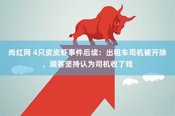尚红网 4只皮皮虾事件后续：出租车司机被开除，顾客坚持认为司机收了钱