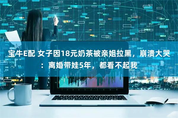 宝牛E配 女子因18元奶茶被亲姐拉黑，崩溃大哭：离婚带娃5年，都看不起我