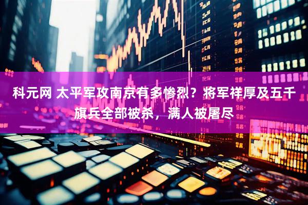 科元网 太平军攻南京有多惨烈？将军祥厚及五千旗兵全部被杀，满人被屠尽