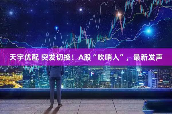 天宇优配 突发切换！A股“吹哨人”，最新发声