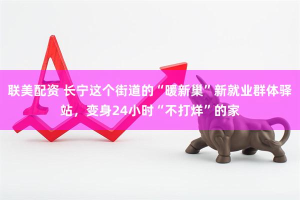 联美配资 长宁这个街道的“暖新巢”新就业群体驿站，变身24小时“不打烊”的家